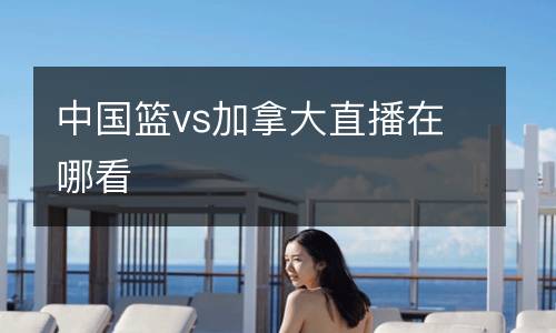 中國籃vs加拿大直播在哪看