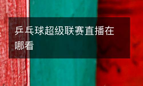 乒乓球超級聯賽直播在哪看